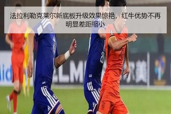 法拉利勒克莱尔新底板升级效果惊艳，红牛优势不再明显差距缩小