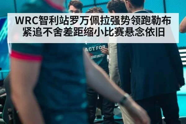 WRC智利站罗万佩拉强势领跑勒布紧追不舍差距缩小比赛悬念依旧