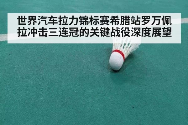 世界汽车拉力锦标赛希腊站罗万佩拉冲击三连冠的关键战役深度展望