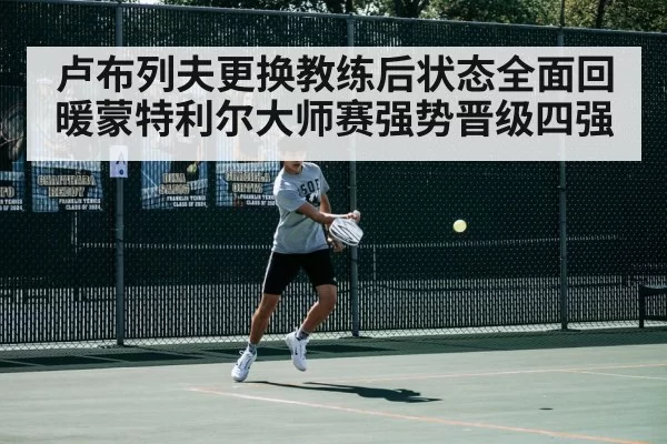 卢布列夫更换教练后状态全面回暖蒙特利尔大师赛强势晋级四强
