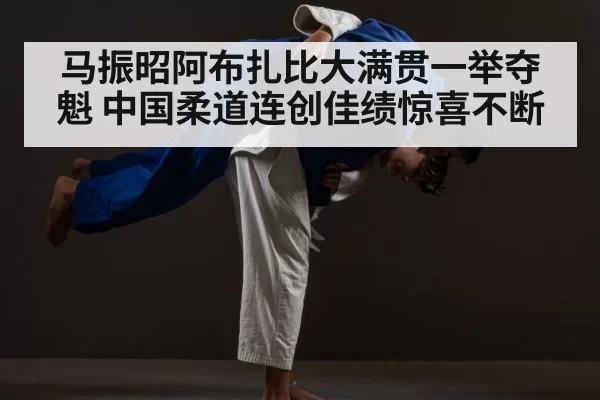 马振昭阿布扎比大满贯一举夺魁 中国柔道连创佳绩惊喜不断