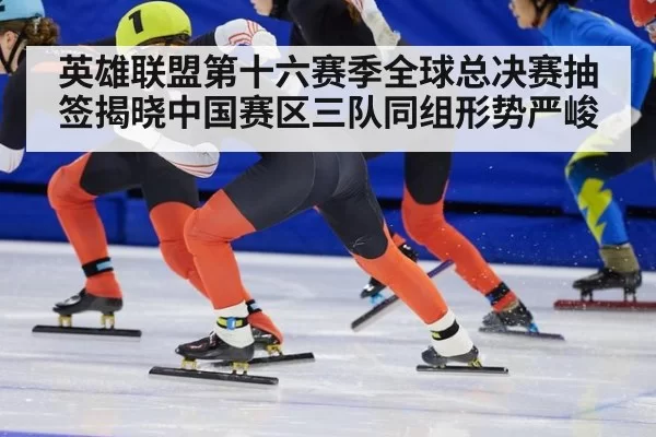 英雄联盟第十六赛季全球总决赛抽签揭晓中国赛区三队同组形势严峻