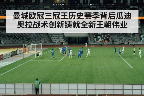 曼城欧冠三冠王历史赛季背后瓜迪奥拉战术创新铸就全新王朝伟业